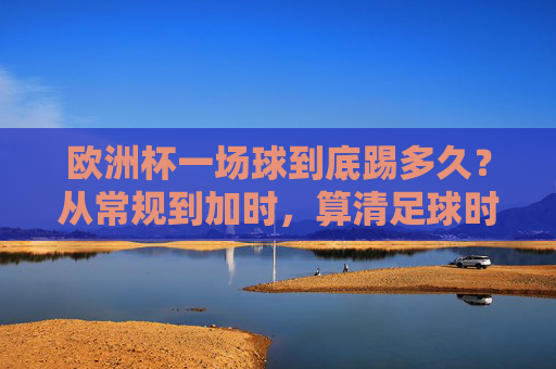 欧洲杯一场球到底踢多久？从常规到加时，算清足球时间账，欧洲杯比赛时长，常规到加时的时间账