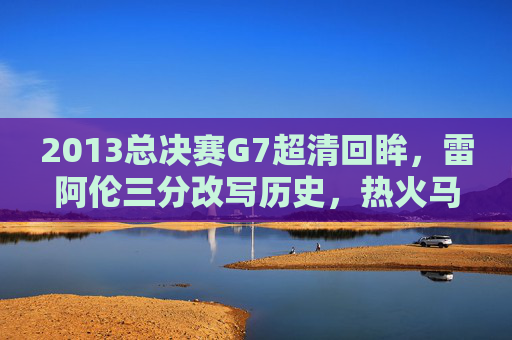 2013总决赛G7超清回眸,雷阿伦三分改写历史,热火马刺巅峰对决永载NBA史册,2013总决赛G7,雷阿伦三分改写历史,热火马刺巅峰对决永载史册