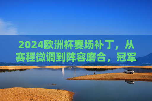 2024欧洲杯赛场补丁,从赛程微调到阵容磨合,冠军之路的隐形变量,2024欧洲杯,冠军之路的隐形赛场补丁