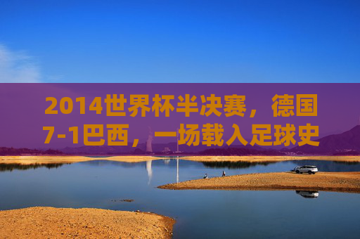 2014世界杯半决赛,德国7-1巴西,一场载入足球史册的惨案与启示,2014世界杯惨案,德国7-1巴西的启示