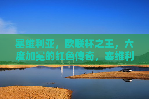 塞维利亚，欧联杯之王，六度加冕的红色传奇，塞维利亚，六度加冕的欧联杯之王