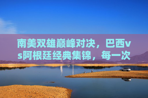 南美双雄巅峰对决，巴西vs阿根廷经典集锦，每一次碰撞都是热血沸腾，南美双雄巅峰对决，巴西vs阿根廷经典热血碰撞