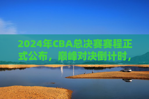 2024年CBA总决赛赛程正式公布，巅峰对决倒计时，冠军悬念即将揭晓，2024年CBA总决赛赛程公布，巅峰对决倒计时，冠军悬念揭晓