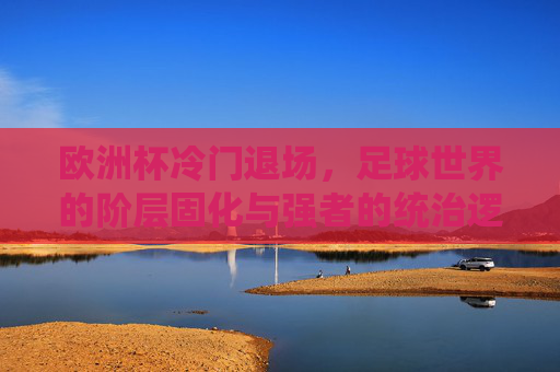 欧洲杯冷门退场,足球世界的阶层固化与强者的统治逻辑,欧洲杯冷门退场,足球世界的阶层固化与强者统治逻辑