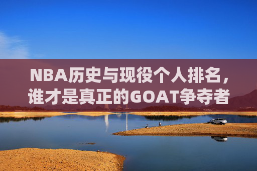 NBA历史与现役个人排名,谁才是真正的GOAT争夺者?历史与现役NBA球员,谁是真正的GOAT争夺者?