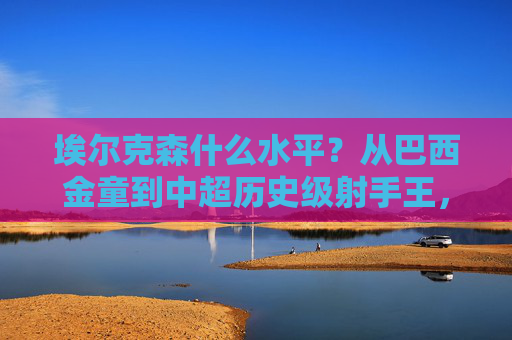 埃尔克森什么水平?从巴西金童到中超历史级射手王,埃尔克森,从巴西金童到中超历史级射手王