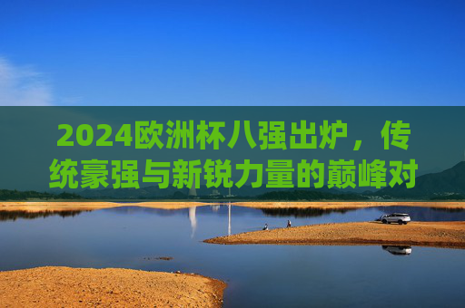 2024欧洲杯八强出炉，传统豪强与新锐力量的巅峰对决，2024欧洲杯八强，传统豪强与新锐力量的巅峰对决