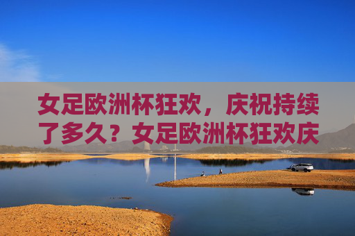 女足欧洲杯狂欢，庆祝持续了多久？女足欧洲杯狂欢庆祝持续多久？