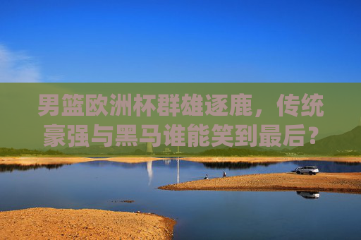 男篮欧洲杯群雄逐鹿,传统豪强与黑马谁能笑到最后?男篮欧洲杯,群雄逐鹿,传统豪强与黑马谁能笑到最后?