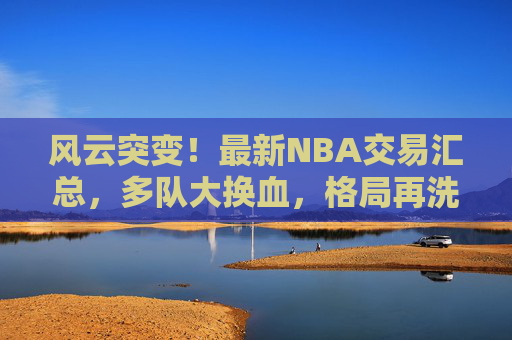 风云突变!最新NBA交易汇总,多队大换血,格局再洗牌,NBA交易风云,多队大换血,格局再洗牌