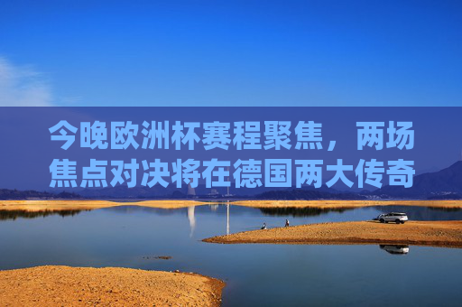 今晚欧洲杯赛程聚焦，两场焦点对决将在德国两大传奇球场上演，今晚欧洲杯，德国传奇球场双场焦点对决上演