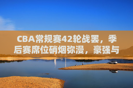 CBA常规赛42轮战罢,季后赛席位硝烟弥漫,豪强与黑马共谱冲刺篇章,CBA常规赛42轮战毕 豪强黑马共逐季后赛冲刺战