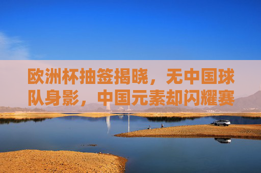 欧洲杯抽签揭晓,无中国球队身影,中国元素却闪耀赛场,欧洲杯抽签揭晓,中国球队缺席,元素闪耀赛场
