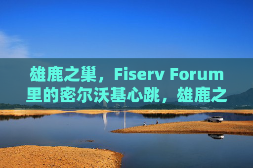 雄鹿之巢,Fiserv Forum里的密尔沃基心跳,雄鹿之巢,Fiserv Forum里的密尔沃基心跳