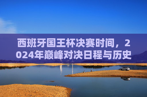 西班牙国王杯决赛时间,2024年巅峰对决日程与历史赛程解析,西班牙国王杯决赛,2024日程与历史赛程解析