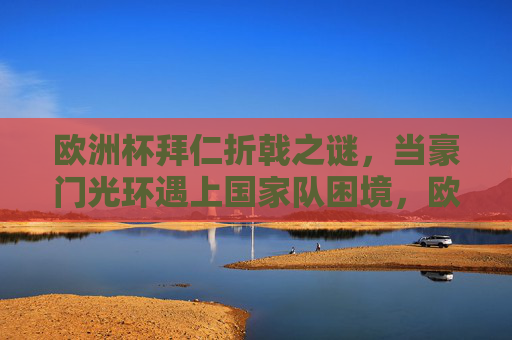 欧洲杯拜仁折戟之谜，当豪门光环遇上国家队困境，欧洲杯拜仁折戟，豪门光环遇国家队困境