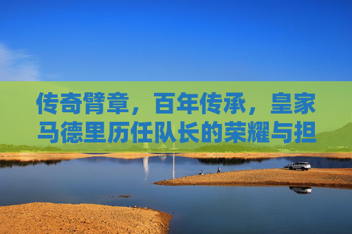传奇臂章,百年传承,皇家马德里历任队长的荣耀与担当