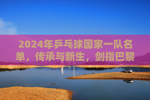 2024年乒乓球国家一队名单，传承与新生，剑指巴黎奥运巅峰，2024乒乓国家一队，传承新生剑指巴黎奥运巅峰