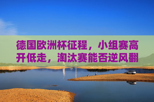 德国欧洲杯征程,小组赛高开低走,淘汰赛能否逆风翻盘?德国欧洲杯,小组高开低走,淘汰赛能否逆风翻盘?