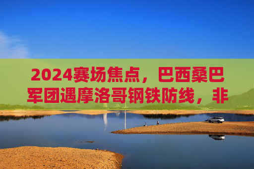 2024赛场焦点,巴西桑巴军团遇摩洛哥钢铁防线,非欧杯的精彩碰撞,2024赛场焦点,桑巴军团遇钢铁防线,非欧杯精彩对决