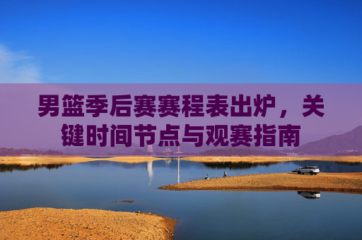 男篮季后赛赛程表出炉,关键时间节点与观赛指南