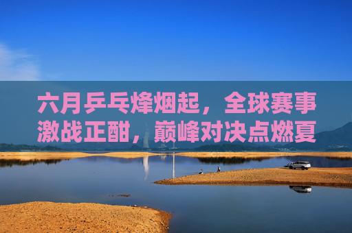 六月乒乓烽烟起，全球赛事激战正酣，巅峰对决点燃夏日激情，六月乒乓烽烟起，全球巅峰对决燃夏日激情