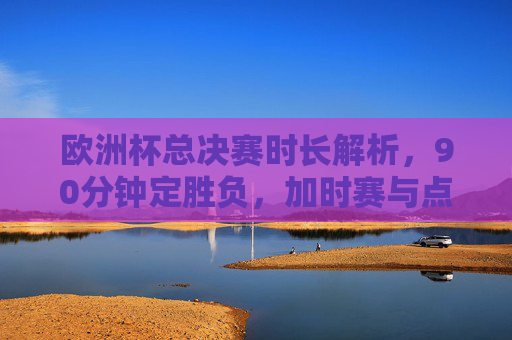 欧洲杯总决赛时长解析,90分钟定胜负,加时赛与点球大战的终极考验,欧洲杯总决赛时长解析,90分钟定胜负,加时赛点球大战终极考验