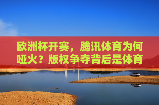 欧洲杯开赛,腾讯体育为何哑火?版权争夺背后是体育平台的生存之道,欧洲杯开赛腾讯体育哑火,版权争夺下的体育平台生存之道