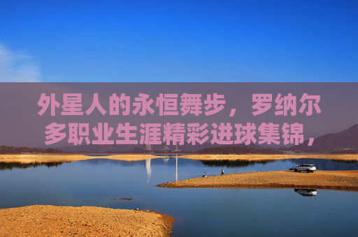 外星人的永恒舞步，罗纳尔多职业生涯精彩进球集锦，外星人的永恒舞步，罗纳尔多职业生涯精彩进球集锦