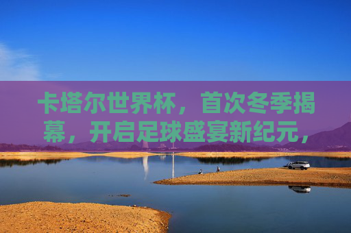 卡塔尔世界杯,首次冬季揭幕,开启足球盛宴新纪元,卡塔尔世界杯首次冬季揭幕 开启足球盛宴新纪元