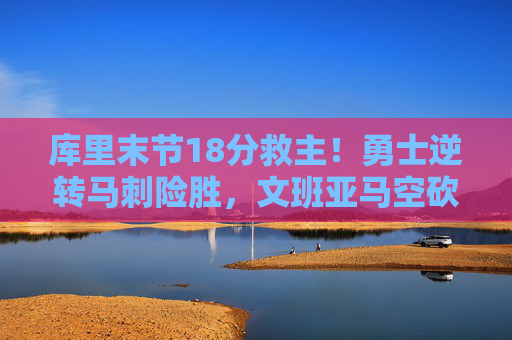 库里末节18分救主!勇士逆转马刺险胜,文班亚马空砍25+15,库里末节18分救主!勇士逆转马刺,文班亚马空砍25+15