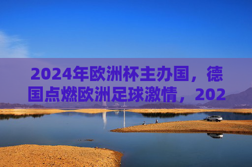2024年欧洲杯主办国，德国点燃欧洲足球激情，2024欧洲杯，德国点燃足球激情