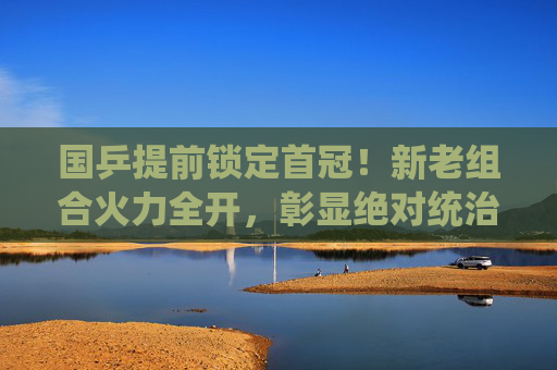 国乒提前锁定首冠！新老组合火力全开，彰显绝对统治力，国乒提前锁定首冠！新老组合火力全开彰显绝对统治力