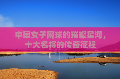 中国女子网球的璀璨星河,十大名将的传奇征程