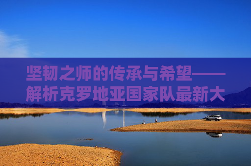 坚韧之师的传承与希望——解析克罗地亚国家队最新大名单，克罗地亚坚韧之师，最新大名单的传承与希望