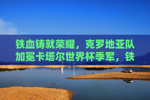 铁血铸就荣耀,克罗地亚队加冕卡塔尔世界杯季军,铁血荣耀!克罗地亚队勇夺卡塔尔世界杯季军