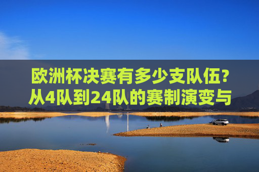 欧洲杯决赛有多少支队伍？从4队到24队的赛制演变与赛事扩军史，欧洲杯决赛队伍赛制演变，从4队到24队的扩军史
