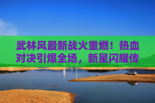 武林风最新战火重燃!热血对决引爆全场,新星闪耀传承武魂,武林风战火重燃,热血对决引爆全场,新星闪耀传承武魂