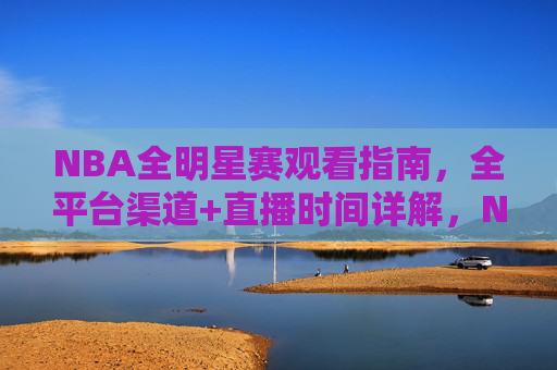 NBA全明星赛观看指南，全平台渠道+直播时间详解，NBA全明星赛观看指南，全平台渠道+直播时间详解