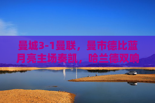 曼城3-1曼联,曼市德比蓝月亮主场奏凯,哈兰德双响奠定胜局,曼城3-1曼联胜曼市德比,哈兰德双响奠定胜局
