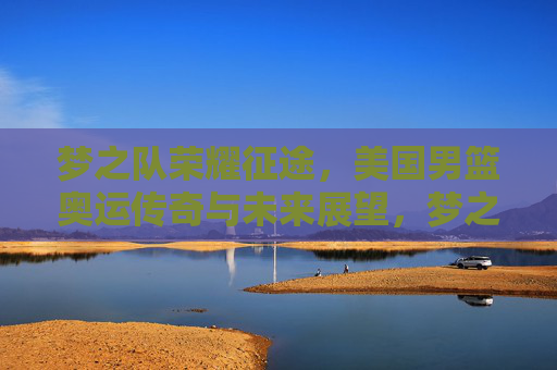 梦之队荣耀征途,美国男篮奥运传奇与未来展望,梦之队荣耀征途,奥运传奇与未来展望