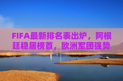 FIFA最新排名表出炉，阿根廷稳居榜首，欧洲军团强势，亚洲格局生变，FIFA最新排名，阿根廷稳居榜首，欧洲强势，亚洲格局生变