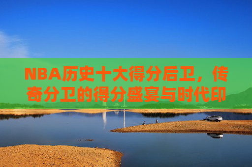 NBA历史十大得分后卫,传奇分卫的得分盛宴与时代印记,NBA历史十大得分后卫,传奇分卫的得分盛宴与时代印记