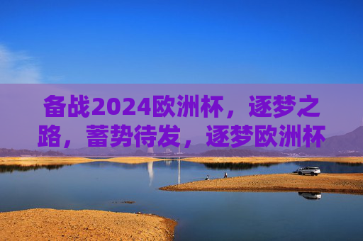 备战2024欧洲杯，逐梦之路，蓄势待发，逐梦欧洲杯，蓄势2024