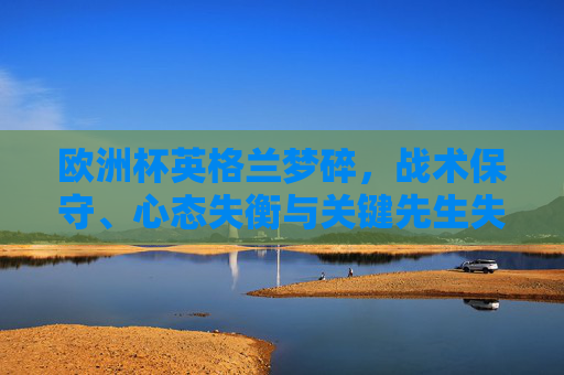 欧洲杯英格兰梦碎,战术保守、心态失衡与关键先生失灵的致命伤,欧洲杯英格兰梦碎,战术保守、心态失衡与关键先生失灵的三重致命伤