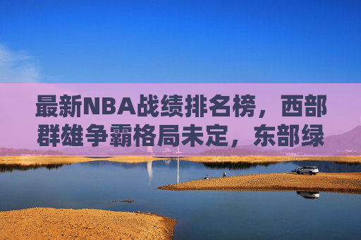 最新NBA战绩排名榜,西部群雄争霸格局未定,东部绿军一骑绝尘,NBA最新战绩,西部群雄争霸,绿军一骑绝尘