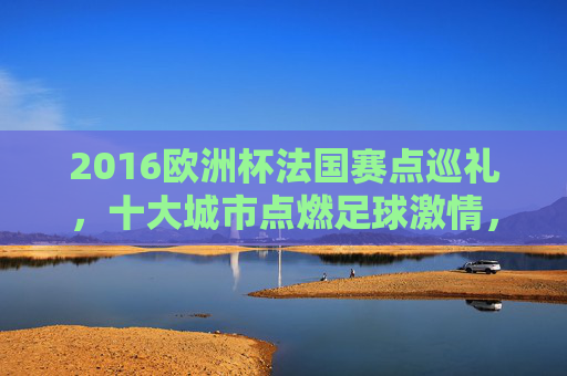 2016欧洲杯法国赛点巡礼,十大城市点燃足球激情,2016欧洲杯法国赛点巡礼,十大城市点燃足球激情