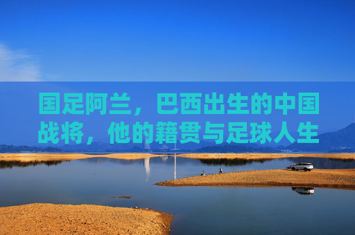 国足阿兰，巴西出生的中国战将，他的籍贯与足球人生，阿兰，巴西出生的中国战将，籍贯与足球人生