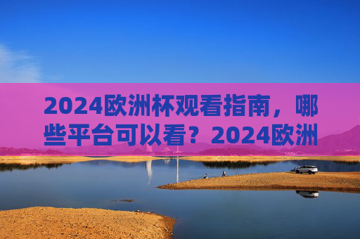 2024欧洲杯观看指南，哪些平台可以看？2024欧洲杯观看指南，哪些平台可以看？