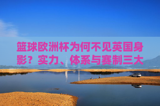 篮球欧洲杯为何不见英国身影?实力、体系与赛制三大因素解析,英国缺席篮球欧洲杯,实力、体系与赛制三大因素解析